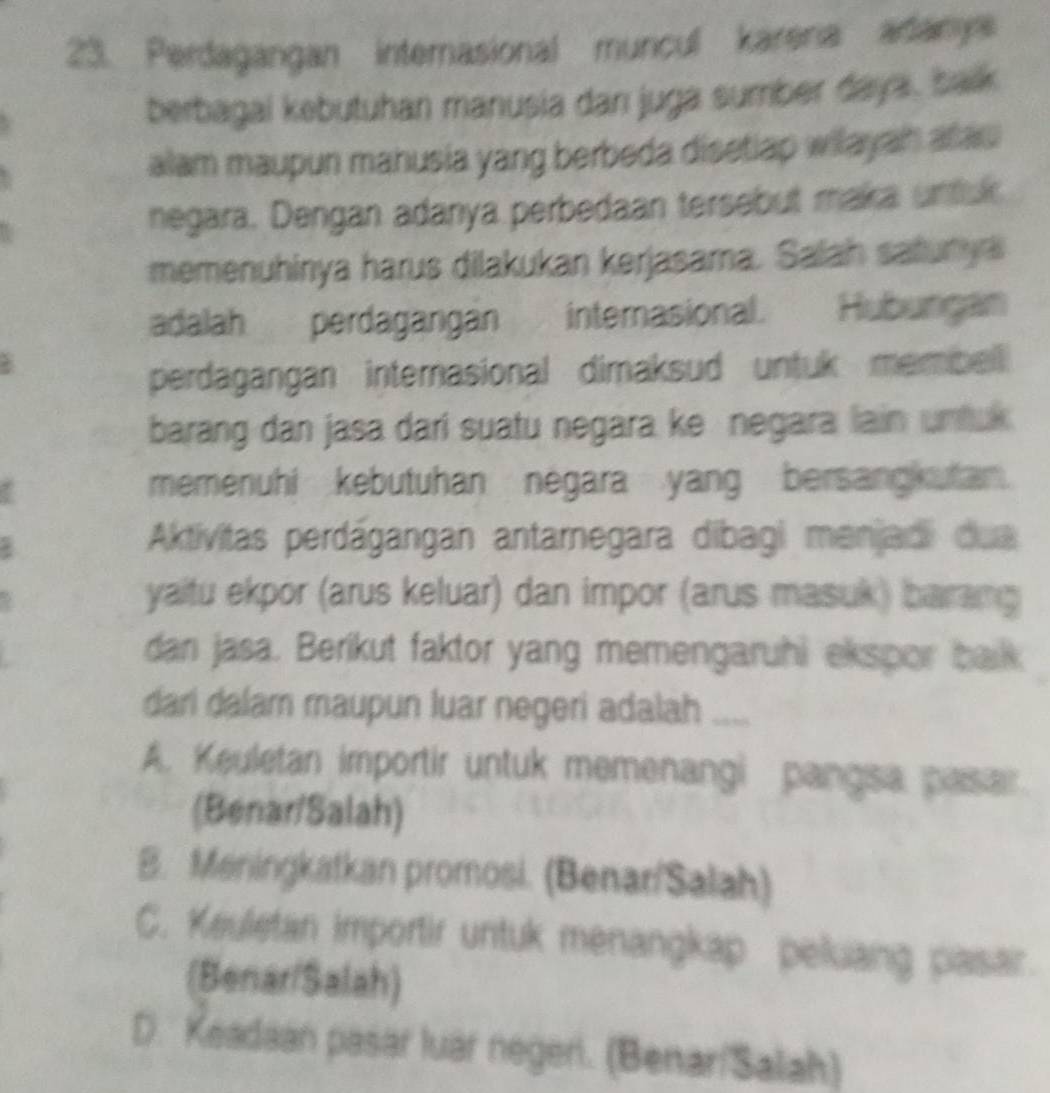 Perdagangan internasional muncul karena adanys
berbagal kebutuhan manusia dan juga sumber daya, balk
alam maupun mahusia yang berbeda disetlap wilayah alau
negara. Dengan adanya perbedaan tersebut maka untur
memenuhinya harus dilakukan kerjasama. Salah safurys
adalah perdagangan internasional. Hubungan
perdagangan internasional dimaksud untuk membell 
barang dan jasa dari suatu negara ke negara lain untu 
memenuhi kebutuhan negara yang bersang utan.
Aktivitas perdágangan antarnegara dibagi menjadi dua
yaitu ekpor (arus keluar) dan impor (arus masuk) barang
dan jasa. Berikut faktor yang memengaruhi ekspor balk
dari dalam maupun luar negeri adalah_
A. Keuletan importir untuk memenangi pangsa pasar.
(Benar/Salah)
B. Meningkatkan promosi. (Benar/Salah)
C. Keuletan importir untuk menangkap peluang pasair.
(Benar/Salah)
D. Keadaan pasar luar negeri. (Benar/Salah)