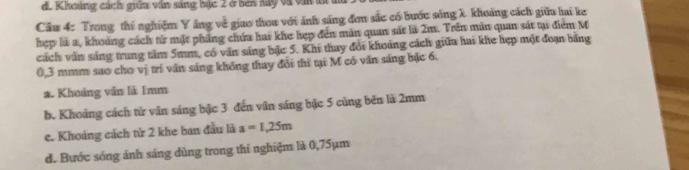 d. Khoảng cách giữa văn sáng bắc 2 ở bên này và văn l
Cầu 4: Trong thí nghiệm Y ăng về giao thou với ánh sáng đơn sắc có bước sóng X khoảng cách giữa hai ke
hẹp là a, khoảng cách từ mặt phẳng chứa hai khe hẹp đến màn quan sát là 2m. Trên màn quan sát ti điểm M
cách văn sáng trung tâm 5mm, có văn sáng bặc 5. Khi thay đổi khoảng cách giữa hai khe hẹp một đoạn bằng
0,3 mmm sao cho vị trí văn sáng không thay đổi thi tại M có văn sáng bậc 6.
a. Khoảng vấn là Imm
b. Khoảng cách từ văn sáng bậc 3 đến văn sáng bậc 5 cùng bên là 2mm
c. Khoảng cách từ 2 khe ban đầu là a=1,25m
đ. Bước sóng ánh sáng dùng trong thi nghiệm là 0,75µm