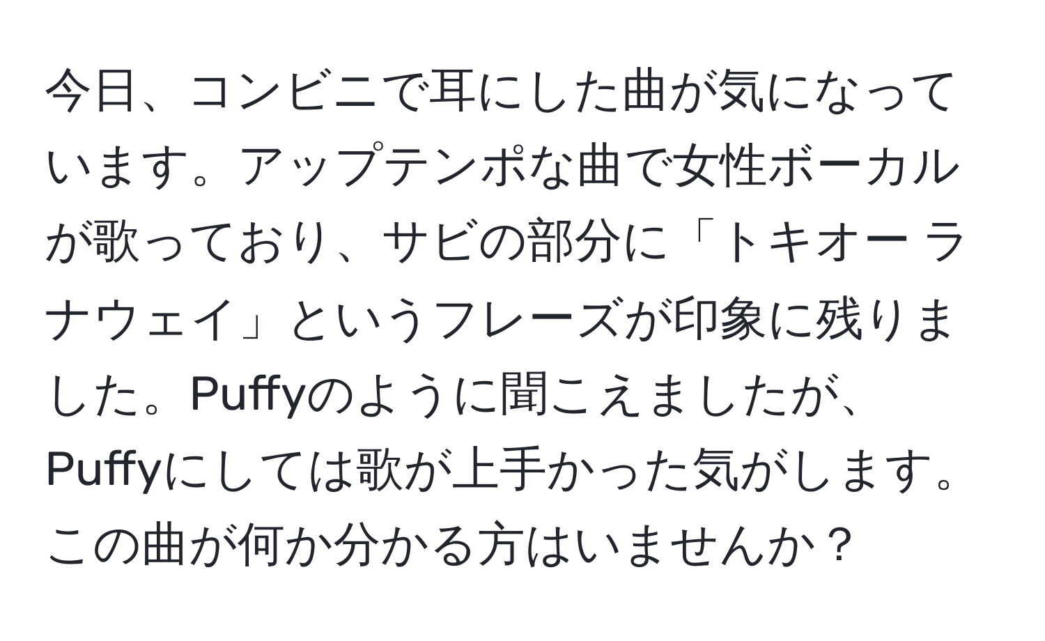 今日、コンビニで耳にした曲が気になっています。アップテンポな曲で女性ボーカルが歌っており、サビの部分に「トキオー ラナウェイ」というフレーズが印象に残りました。Puffyのように聞こえましたが、Puffyにしては歌が上手かった気がします。この曲が何か分かる方はいませんか？