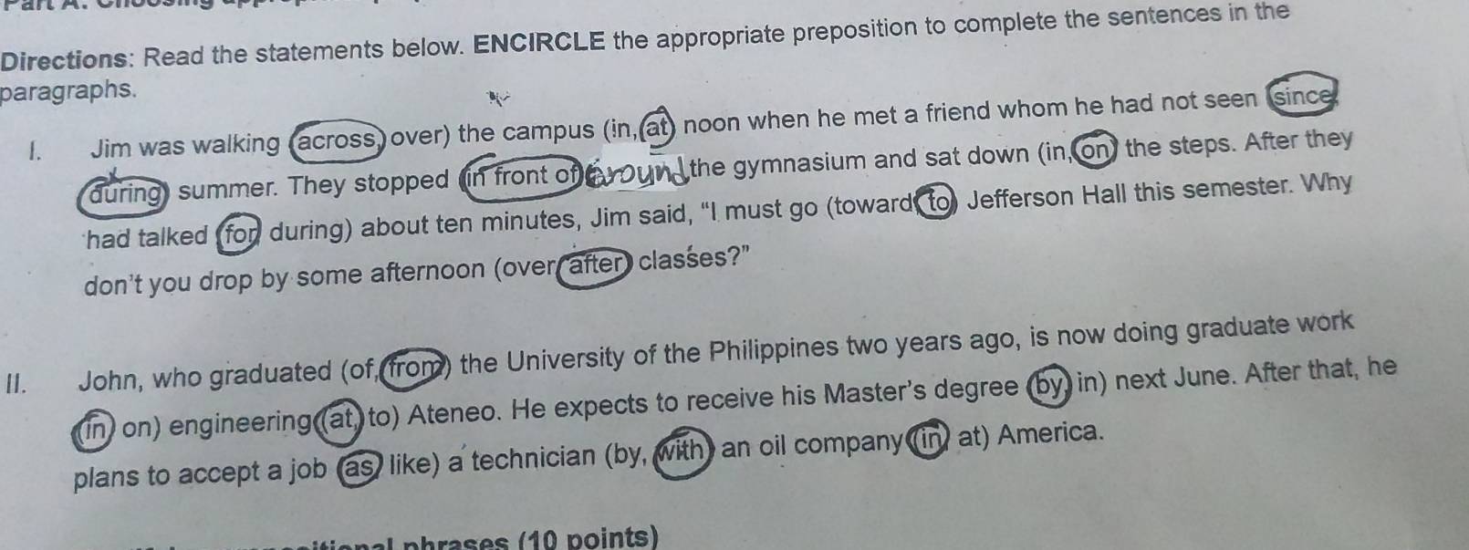 Directions: Read the statements below. ENCIRCLE the appropriate preposition to complete the sentences in the 
paragraphs. 
I. Jim was walking (across) over) the campus (in,(at) noon when he met a friend whom he had not seen since 
during) summer. They stopped (in front of oun the gymnasium and sat down (in, on) the steps. After they 
had talked I for during) about ten minutes, Jim said, “I must go (toward, to) Jefferson Hall this semester. Why 
don't you drop by some afternoon (over, after) classes?" 
II. John, who graduated (of, from) the University of the Philippines two years ago, is now doing graduate work 
(in) on) engineering (at) to) Ateneo. He expects to receive his Master's degree (by in) next June. After that, he 
plans to accept a job (as) like) a technician (by, with) an oil company (in at) America. 
a p h ases (10 points)