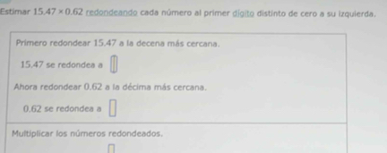 Estimar 15.47* 0.62 redondeando cada número al primer dígito distinto de cero a su izquierda. 
Primero redondear 15.47 a la decena más cercana.
15.47 se redondea a 
Ahora redondear 0.62 a la décima más cercana.
0.62 se redondea a □
Multiplicar los números redondeados.