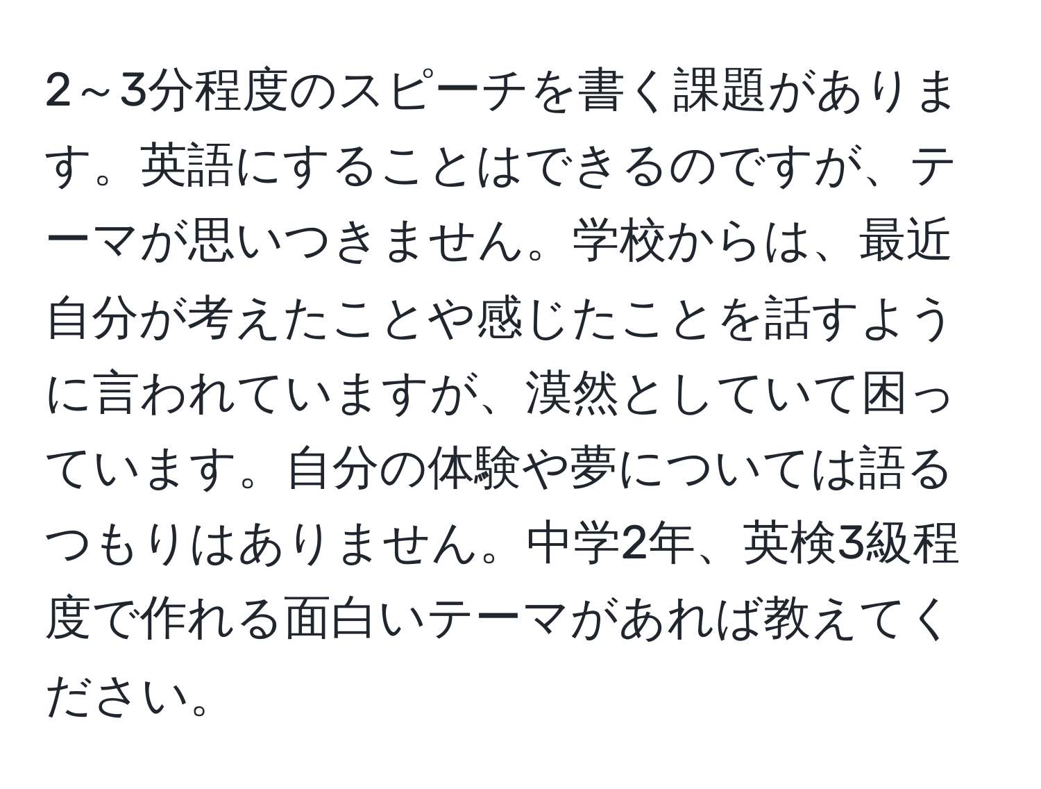 2～3分程度のスピーチを書く課題があります。英語にすることはできるのですが、テーマが思いつきません。学校からは、最近自分が考えたことや感じたことを話すように言われていますが、漠然としていて困っています。自分の体験や夢については語るつもりはありません。中学2年、英検3級程度で作れる面白いテーマがあれば教えてください。