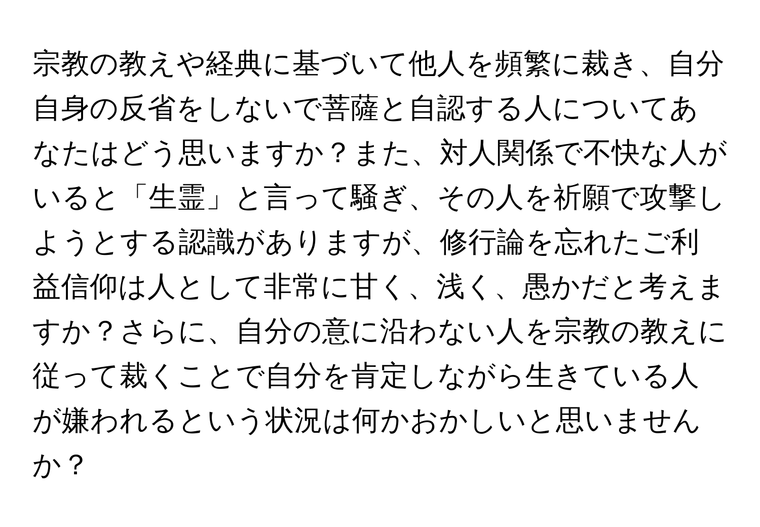 宗教の教えや経典に基づいて他人を頻繁に裁き、自分自身の反省をしないで菩薩と自認する人についてあなたはどう思いますか？また、対人関係で不快な人がいると「生霊」と言って騒ぎ、その人を祈願で攻撃しようとする認識がありますが、修行論を忘れたご利益信仰は人として非常に甘く、浅く、愚かだと考えますか？さらに、自分の意に沿わない人を宗教の教えに従って裁くことで自分を肯定しながら生きている人が嫌われるという状況は何かおかしいと思いませんか？