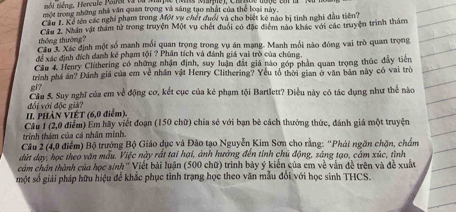 iôi tiếng, Hercule Poiroi và ba Marple (Mss Marple), Christie tuộe e81 la  '' Mu I
một trong những nhà văn quan trọng và sáng tạo nhất của thể loại này.
Cầu 1. Kể tên các nghi phạm trong Một vụ chết đuổi và cho biết kẻ nào bị tình nghi đầu tiên?
Câu 2. Nhân vật thám tử trong truyện Một vụ chết đuối có đặc điểm nào khác với các truyện trinh thám
thông thường?
Câu 3. Xác định một số manh mối quan trọng trong vụ án mạng. Manh mối nào đóng vai trò quan trọng
để xác định đích danh kẻ phạm tội ? Phân tích và đánh giá vai trò của chúng.
Câu 4. Henry Clithering có những nhận định, suy luận đắt giá nào góp phần quan trọng thúc đẩy tiến
trình phá án? Đánh giá của em về nhân vật Henry Clithering? Yếu tổ thời gian ở văn bản này có vai trò
gi?
Cầu 5. Suy nghĩ của em về động cơ, kết cục của kẻ phạm tội Bartlett? Điều này có tác dụng như thế nào
đối với độc giả?
II. PHÀN VIÉT (6,0 điễm).
Câu 1 (2,0 điểm) Em hãy viết đoạn (150 chữ) chia sẻ với bạn bè cách thưởng thức, đánh giá một truyện
trinh thám của cá nhân mình.
Câu 2 (4,0 điểm) Bộ trưởng Bộ Giáo dục và Đào tạo Nguyễn Kim Sơn cho rằng: “Phải ngăn chặn, chẩm
dứt dạy, học theo văn mẫu. Việc này rất tai hại, ảnh hưởng đến tính chủ động, sáng tạo, cảm xúc, tình
cảm chân thành của học sinh' Viết bài luận (500 chữ) trình bày ý kiến của em về vấn đề trên và đề xuất
một số giải pháp hữu hiệu để khắc phục tình trạng học theo văn mẫu đối với học sinh THCS.