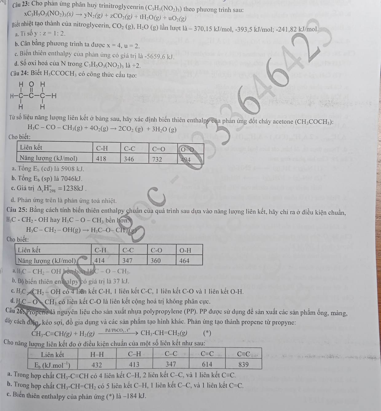 Cho phản ứng phân huỷ trinitroglycenrin (C_3H_5(NO_2)_3) theo phương trình sau:
xC_3H_5O_3(NO_2)_3(s)to yN_2(g)+zCO_2(g)+tH_2O(g)+uO_2(g)
Biết nhiệt tạo thành của nitroglycerin, CO_2(g),H_2O(g) lần lượt 1lambda -370,15kJ/mol,-393,5kJ /mol; -241,82 kJ/mol.
a.Ti shat O y:z=1:2.
b. Cân bằng phương trình ta được x=4,u=2.
c. Biển thiên enthalpy của phản ứng có giá trị là -5659,6 kJ.
d. Số oxi hoá của N trong C_3H_5O_3(NO_2)_3la+2.
Câu 24 : Biết H_3CCOCH_3 có công thức cấu tạo:
Từ số liệu năng lượng liên kết ở bảng sau, hãy xác định biến thiên enthalpy của phản ứng đốt cháy acetone (CH₃COCH₃):
H_3C-CO-CH_3(g)+4O_2(g)to 2CO_2(g)+3H_2O(g)
b. Tổng E_b(sp) là 7046kJ.
c. Giá trị △ _rH_(298)°=1238kJ.
d. Phản ứng trên là phản ứng toả nhiệt.
Câu 25: Bằng cách tính biến thiên enthalpy chuẩn của quá trình sau dựa vào năng lượng liên kết, hãy chỉ ra ở điều kiện chuẩn,
H_3C-CH_2 - OH I hay H_3C-O-CH_3 bền hơn.
H_3C-CH_2-OH(g)to H_3C-O-CH_3(g)
a. H_3C-CH_2-OH CH_3OH_2C-O-CH_3.
b. Độ biến thiên enthalpy có giá trị là 37 kJ.
c. H_3C_2CCH_2-OH có 4 liên kết C-H, 1 liên kết C-C, 1 liên kết C-O và 1 liên kết O-H.
d. H_3C-OCH_3 có liên kết C-O là liên kết cộng hoá trị không phân cực.
Câu 26: Propene là nguyên liệu cho sản xuất nhựa polypropylene (PP). PP được sử dụng đề sản xuất các sản phẩm ống, màng,
dây cách điện, kéo sợi, đồ gia dụng và các sản phẩm tạo hình khác. Phản ứng tạo thành propene từ propyne:
CH_3-Cequiv CH(g)+H_2(g)frac Pd/PbCO_3,t° CH_3-CH=CH_2(g) (*)
Cho năng lượng liên kết đo ở điều kiện chuẩn của một số liên kết như sau:
a. Trong hợp chất CH_3-Cequiv CH có 4 liên kết C-H, 2 liên kết C-C, và 1 liên kết Cequiv C.
b. Trong hợp chất CH_3-CH=CH_2 có 5 liên kết C-H, 1 liên kết C-C và 1 liên kết C=C.
c. Biến thiên enthalpy của phản ứng (*) là −184 kJ.