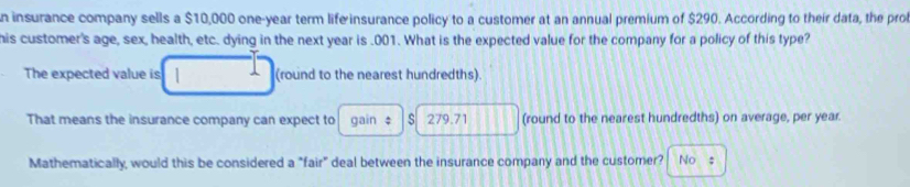 insurance company sells a $10,000 one-year term life insurance policy to a customer at an annual premium of $290. According to their data, the prol
his customer's age, sex, health, etc. dying in the next year is . 001. What is the expected value for the company for a policy of this type?
The expected value is 1 (round to the nearest hundredths)
That means the insurance company can expect to gain ‡ s 279.71 (round to the nearest hundredths) on average, per year.
Mathematically, would this be considered a "fair" deal between the insurance company and the customer? No s