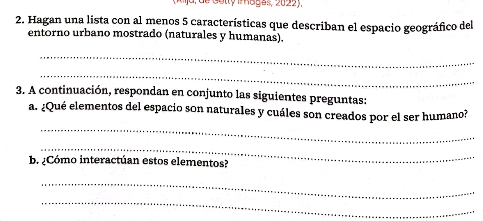 (Alja, de Getty Images, 2022). 
2. Hagan una lista con al menos 5 características que describan el espacio geográfico del 
entorno urbano mostrado (naturales y humanas). 
_ 
_ 
3. A continuación, respondan en conjunto las siguientes preguntas: 
a. ¿Qué elementos del espacio son naturales y cuáles son creados por el ser humano? 
_ 
_ 
b. ¿Cómo interactúan estos elementos? 
_ 
_