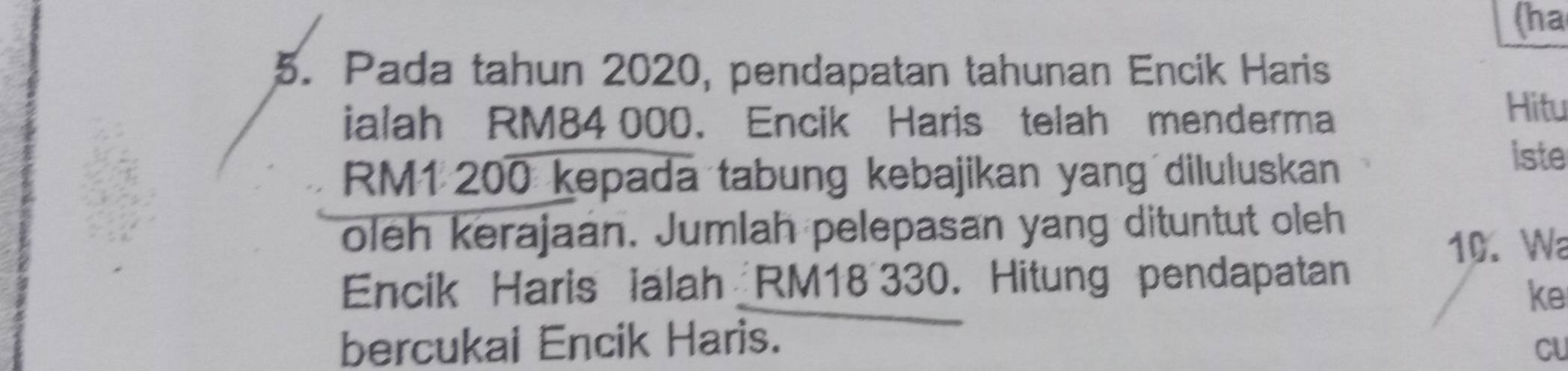 (ha 
5. Pada tahun 2020, pendapatan tahunan Encik Haris 
ialah RM84 000. Encik Haris telah menderma 
Hitu
RM1 200 kepada tabung kebajikan yang diluluskan 
iste 
oleh kerajaan. Jumlah pelepasan yang dituntut oleh
10. Wa 
Encik Haris ialah RM18~330. Hitung pendapatan 
ke 
bercukai Encik Haris. 
CU