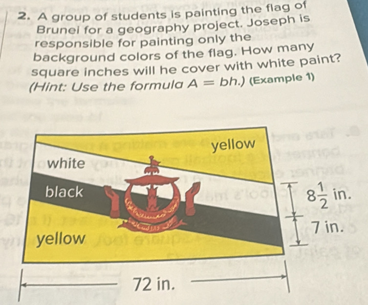 A group of students is painting the flag of 
Brunel for a geography project. Joseph is 
responsible for painting only the 
background colors of the flag. How many
square inches will he cover with white paint? 
(Hint: Use the formula A=bh.) (Example 1)
8 1/2  ln 
in.