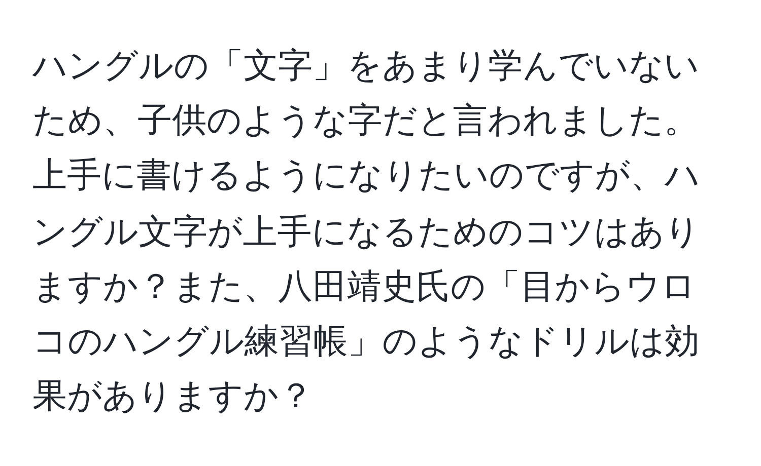 ハングルの「文字」をあまり学んでいないため、子供のような字だと言われました。上手に書けるようになりたいのですが、ハングル文字が上手になるためのコツはありますか？また、八田靖史氏の「目からウロコのハングル練習帳」のようなドリルは効果がありますか？