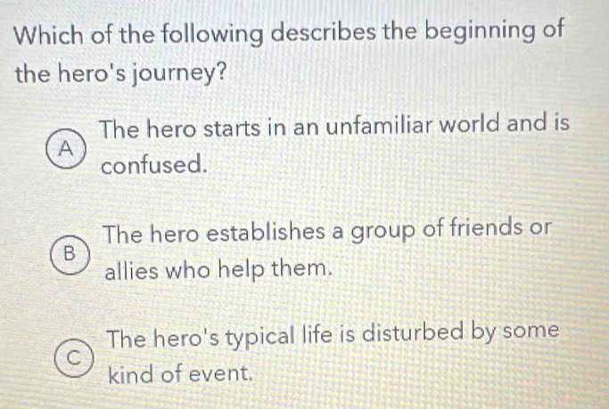 Which of the following describes the beginning of
the hero's journey?
The hero starts in an unfamiliar world and is
A
confused.
The hero establishes a group of friends or
B
allies who help them.
The hero's typical life is disturbed by some
kind of event.