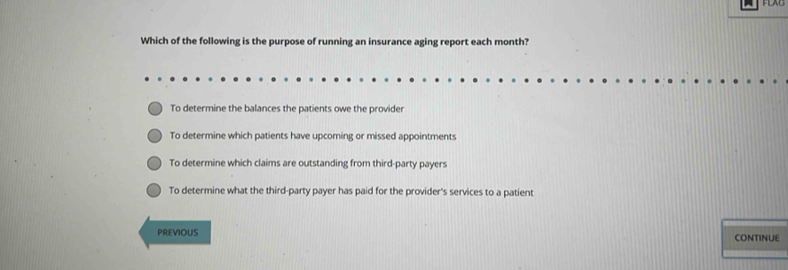 Which of the following is the purpose of running an insurance aging report each month?
To determine the balances the patients owe the provider
To determine which patients have upcoming or missed appointments
To determine which claims are outstanding from third-party payers
To determine what the third-party payer has paid for the provider's services to a patient
PREVIOUS CONTINUE