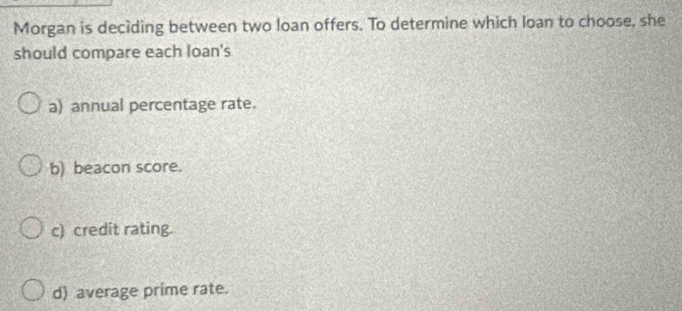 Morgan is deciding between two loan offers. To determine which loan to choose, she 
should compare each loan's 
a) annual percentage rate. 
b) beacon score. 
c) credit rating. 
d) average prime rate.