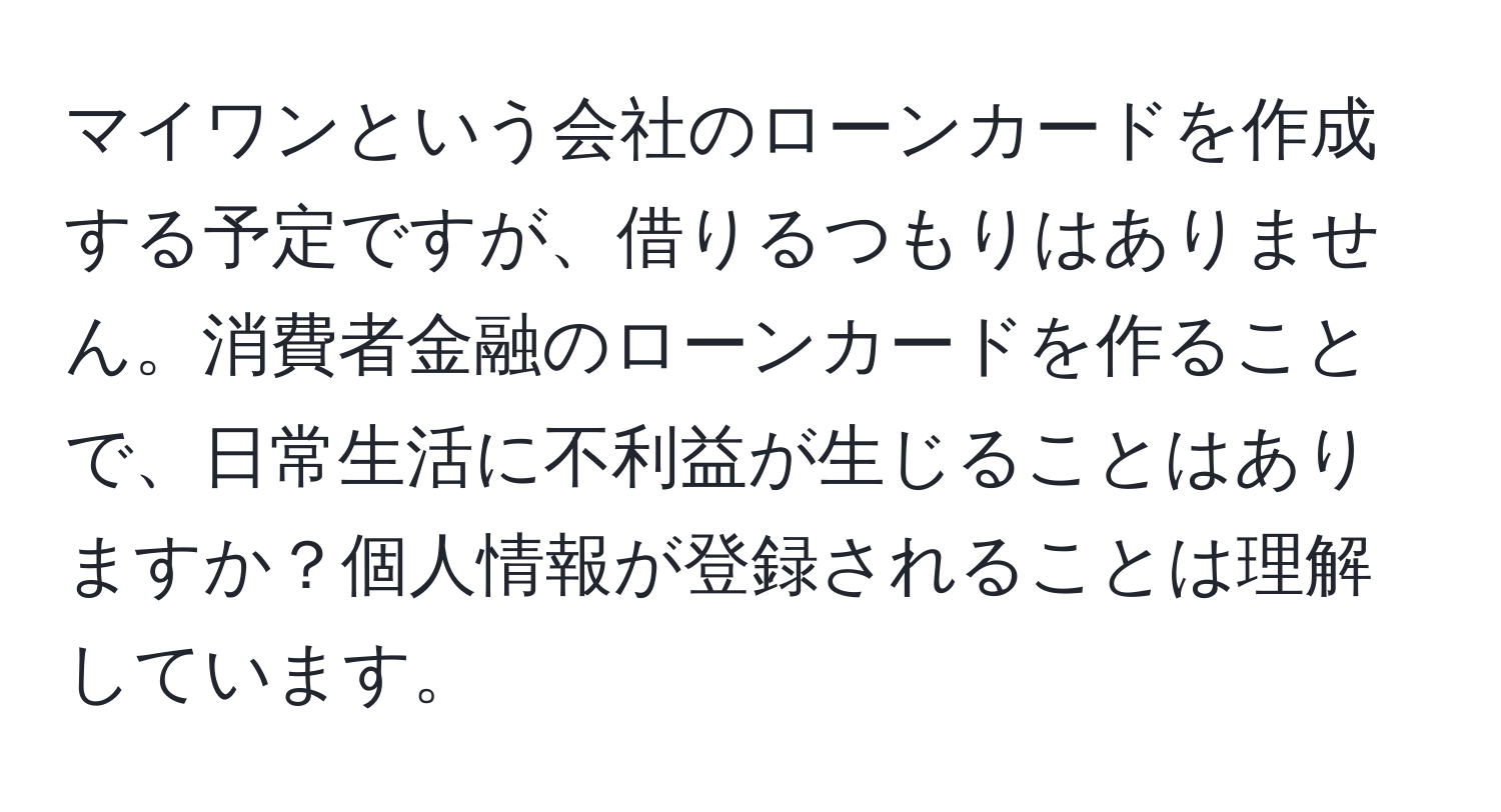 マイワンという会社のローンカードを作成する予定ですが、借りるつもりはありません。消費者金融のローンカードを作ることで、日常生活に不利益が生じることはありますか？個人情報が登録されることは理解しています。