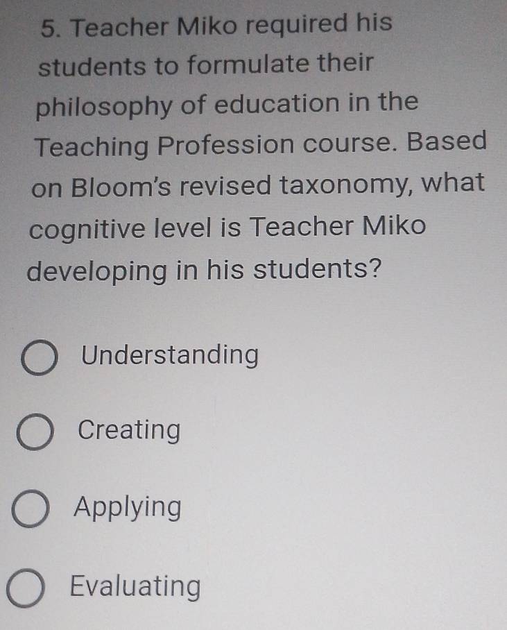 Teacher Miko required his
students to formulate their
philosophy of education in the
Teaching Profession course. Based
on Bloom's revised taxonomy, what
cognitive level is Teacher Miko
developing in his students?
Understanding
Creating
Applying
Evaluating