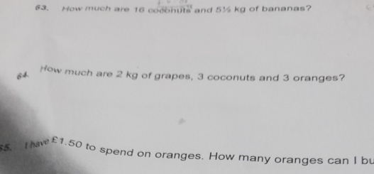 How much are 16 coconuts and 5½ kg of bananas? 
84. 
How much are 2 kg of grapes, 3 coconuts and 3 oranges? 
55. Ihav £1.50 to spend on oranges. How many oranges can I bu