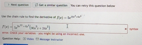 ) Next question Get a similar question You can retry this question below 
Use the chain rule to find the derivative of f(x)=5e^(10x^4)+6x^9
f'(x)=5e^(9x^10)+6x^4(90x^9z+24x^3)
syntax 
error. Check your variables - you might be using an incorrect one. 
Question Help: * Video Message instructor