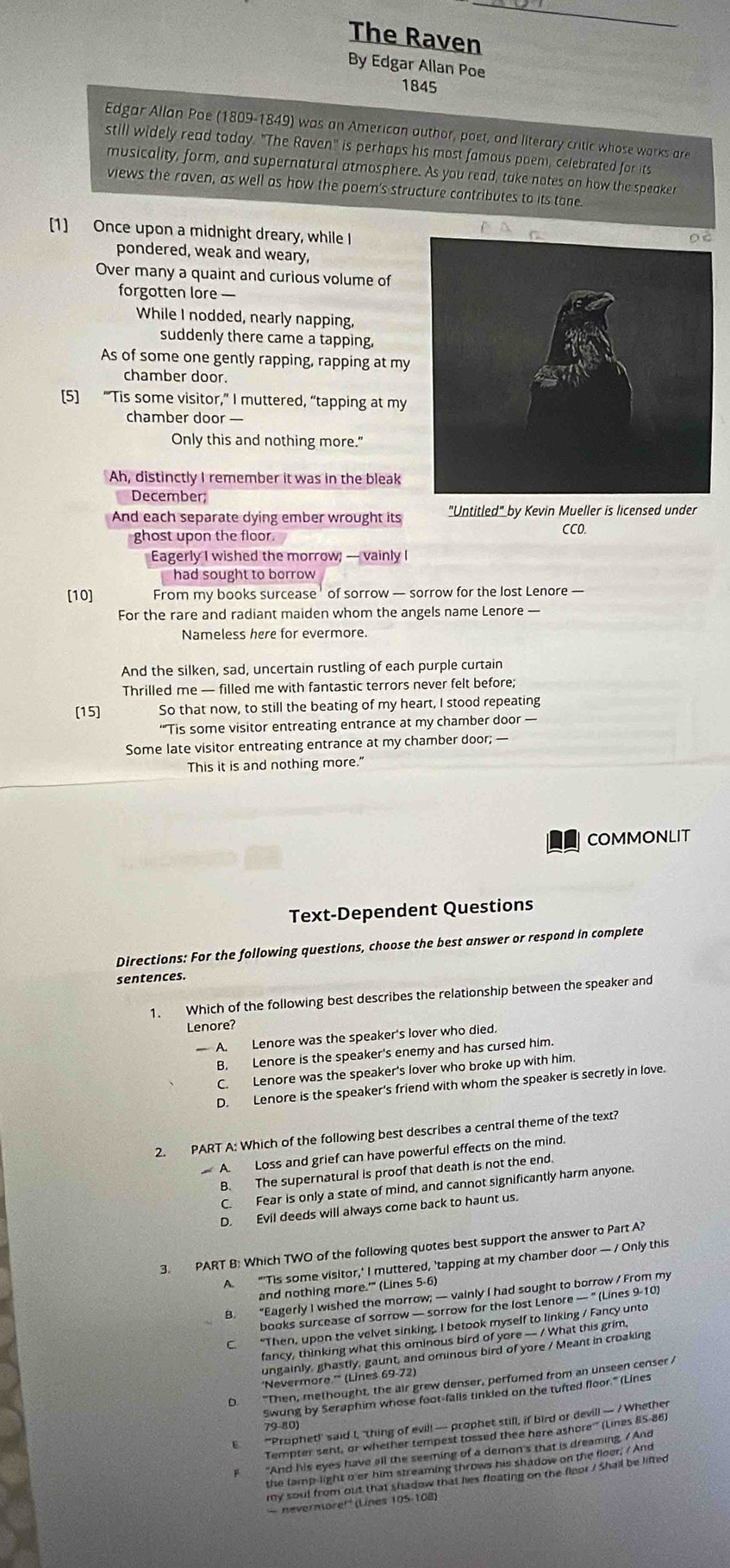 The Raven
By Edgar Allan Poe
1845
Edgar Allan Poe (1809-1849) was an American author, poet, and literary critic whose works are
still widely read today. "The Raven' is perhaps his most famous poem, celebrated for its
musicality, form, and supernatural atmosphere. As you read, take notes on how the speaker
views the raven, as well as how the poem's structure contributes to its tone.
[1] Once upon a midnight dreary, while I
pondered, weak and weary,
Over many a quaint and curious volume of
forgotten lore —
While I nodded, nearly napping,
suddenly there came a tapping,
As of some one gently rapping, rapping at my
chamber door.
[5] "Tis some visitor,” I muttered, “tapping at my
chamber door —
Only this and nothing more.'
Ah, distinctly I remember it was in the bleak
December;
And each separate dying ember wrought its "Untitled" by Kevin Mueller is licensed under
ghost upon the floor.
CCO.
Eagerly I wished the morrow; — vainly I
had sought to borrow 
[10] From my books surcease' of sorrow — sorrow for the lost Lenore —
For the rare and radiant maiden whom the angels name Lenore —
Nameless here for evermore.
And the silken, sad, uncertain rustling of each purple curtain
Thrilled me — filled me with fantastic terrors never felt before;
[15] So that now, to still the beating of my heart, I stood repeating
'''Tis some visitor entreating entrance at my chamber door —
Some late visitor entreating entrance at my chamber door; —
This it is and nothing more."
COMMONLIT
Text-Dependent Questions
Directions: For the following questions, choose the best answer or respond in complete
sentences.
1. Which of the following best describes the relationship between the speaker and
Lenore?
A. Lenore was the speaker's lover who died.
B. Lenore is the speaker's enemy and has cursed him.
C. Lenore was the speaker's lover who broke up with him.
D. Lenore is the speaker's friend with whom the speaker is secretly in love.
2. PART A: Which of the following best describes a central theme of the text?
A. Loss and grief can have powerful effects on the mind.
B. The supernatural is proof that death is not the end.
C. Fear is only a state of mind, and cannot significantly harm anyone.
D. Evil deeds will always come back to haunt us.
3. PART B: Which TWO of the following quotes best support the answer to Part A?
A. "'Tis some visitor,' I muttered, 'tapping at my chamber door — / Only this
and nothing more.'' (Lines 5-6)
B. “Eagerly I wished the morrow; — vainly I had sought to borrow / From my
books surcease of sorrow — sorrow for the lost Lenore — ' (Lines 9-10)
C. “Then, upon the velvet sinking. I betook myself to linking / Fancy unto
fancy, thinking what this ominous bird of yore — / What this grim.
ungainly, ghastly, gaunt, and ominous bird of yore / Meant in croaking
'Nevermore '' (Lines 69-72)
D "Then, methought, the air grew denser, perfumed from an unseen censer /
Swung by Seraphim whose foot-falls tiniled on the tufted floor." (Lines
E "'Prophet!' said I, 'thing of evil! — prophet still, if bird or devil! — / Whether
79-80)
Tempter sent, or whether tempest tossed thee here ashore'' (Lines 85-86)
F "And his eyes have all the seeming of a demon's that is dreaming. / And
- nevernore!'' (Lines 105-108)