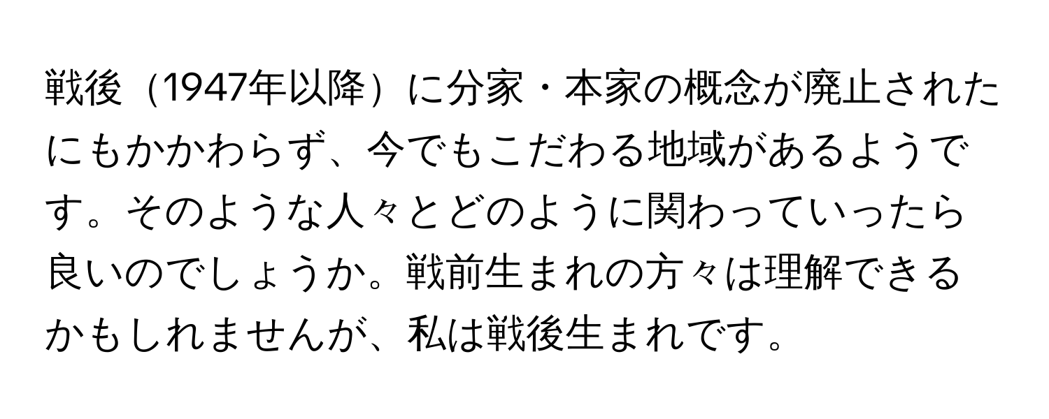 戦後1947年以降に分家・本家の概念が廃止されたにもかかわらず、今でもこだわる地域があるようです。そのような人々とどのように関わっていったら良いのでしょうか。戦前生まれの方々は理解できるかもしれませんが、私は戦後生まれです。