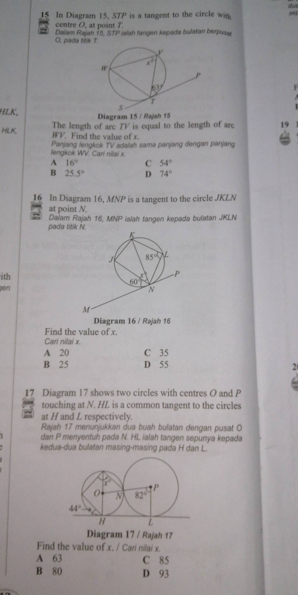 dua
15 In Diagram 15, STP is a tangent to the circle with sep
centre O, at point T.
Dalam Rajah 15, STP ialah tangen kepada bulatan berpusat
O, pada titik T.
F
HLK,
Diagram 15 / Rajah 15
HLK,
The length of arc TV is equal to the length of arc 19
WV. Find the value of x.
Panjang lengkok TV adalah sama panjang dengan panjang
lengkok WV. Cari nilai x.
A 16°
C 54°
B 25.5°
D 74°
16 In Diagram 16, MNP is a tangent to the circle JKLN
at point N.
Dalam Rajah 16, MNP ialah tangen kepada bulatan JKLN
pada titik N.
ith 
en 
Diagram 16 / Rajah 16
Find the value of x.
Cari nilai x.
A 20 C 35
B 25 D 55 2
17 Diagram 17 shows two circles with centres O and P
touching at N. HL is a common tangent to the circles
at H and L respectively.
Rajah 17 menunjukkan dua buah bulatan dengan pusat O
dan P menyentuh pada N. HL ialah tangen sepunya kepada
kedua-dua bulatan masing-masing pada H dan L.
Diagram 17 / Rajah 17
Find the value of x. / Cari nilai x.
A 63 C 85
B 80 D 93