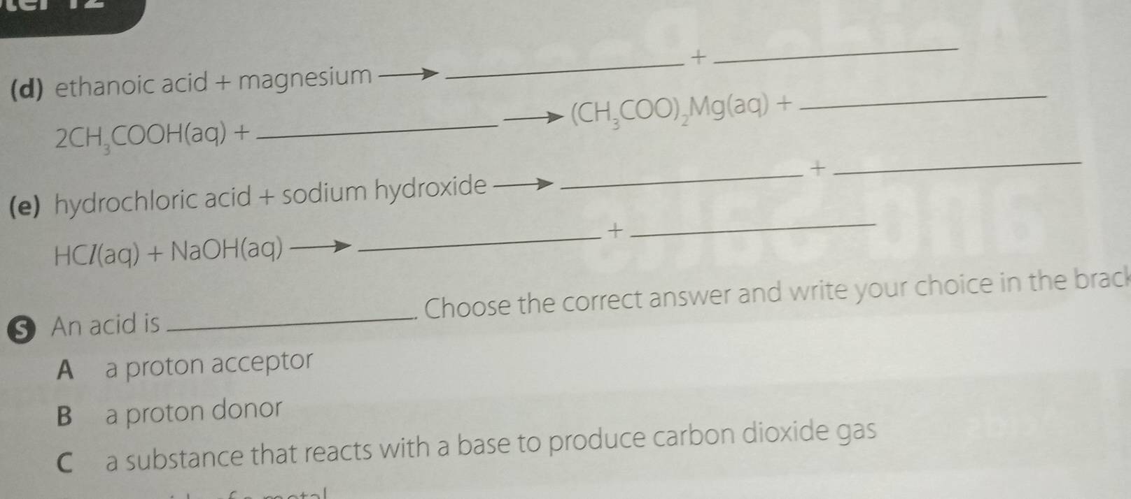 +
_
_
(d) ethanoic acid + magnesium
_ (CH_3COO)_2Mg(aq)+
_
2CH_3COOH(aq)+
_+
(e) hydrochloric acid + sodium hydroxide
_+
HCI(aq)+NaOH(aq)
_
An acid is _Choose the correct answer and write your choice in the brack
A a proton acceptor
B a proton donor
C£a substance that reacts with a base to produce carbon dioxide gas