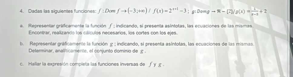 Dadas las siguientes funciones: f:Dom fto (-3;+∈fty )/f(x)=2^(x+1)-3; g:Domgto 91- 2 /g(x)= 1/x-5 +2
a. Representar gráficamente la función ; indicando, si presenta asíntotas, las ecuaciones de las mismas. 
Encontrar, realizando los cálculos necesarios, los cortes con los ejes. 
b. Representar gráficamente la función g; indicando, si presenta asíntotas, las ecuaciones de las mismas. 
Determinar, analíticamente, el conjunto dominio de g. 
c. Hallar la expresión completa las funciones inversas de f y g.