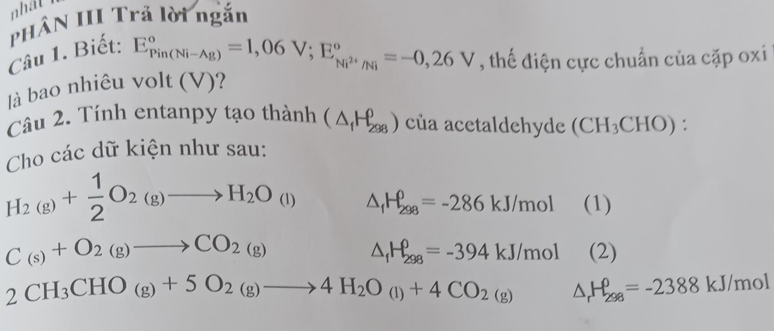 nhat h 
PHÂN III Trả lời ngắn 
Câu 1. Biết:
E_(Pin(Ni-Ag))°=1,06V; E_Ni^(2+)/Ni^circ =-0,26V , thế điện cực chuẩn của cặp oxi 
à bao nhiêu volt (V)? 
Câu 2. Tính entanpy tạo thành (△ _fH_(298)^0) của acetaldehyde (CH_3CHO) : 
Cho các dữ kiện như sau:
H_2(g)+ 1/2 O_2(g)to H_2O_(l)
△ _fH_(298)^0=-286kJ/mol (1)
C_(s)+O_2(g)to CO_2(g)
△ _fH_(298)^0=-394kJ/mol(2)
2CH_3CHO_(g)+5O_2_2(g)to 4H_2O_(l)+4CO_2(g)△ _rH_298=-2388kJ/mol