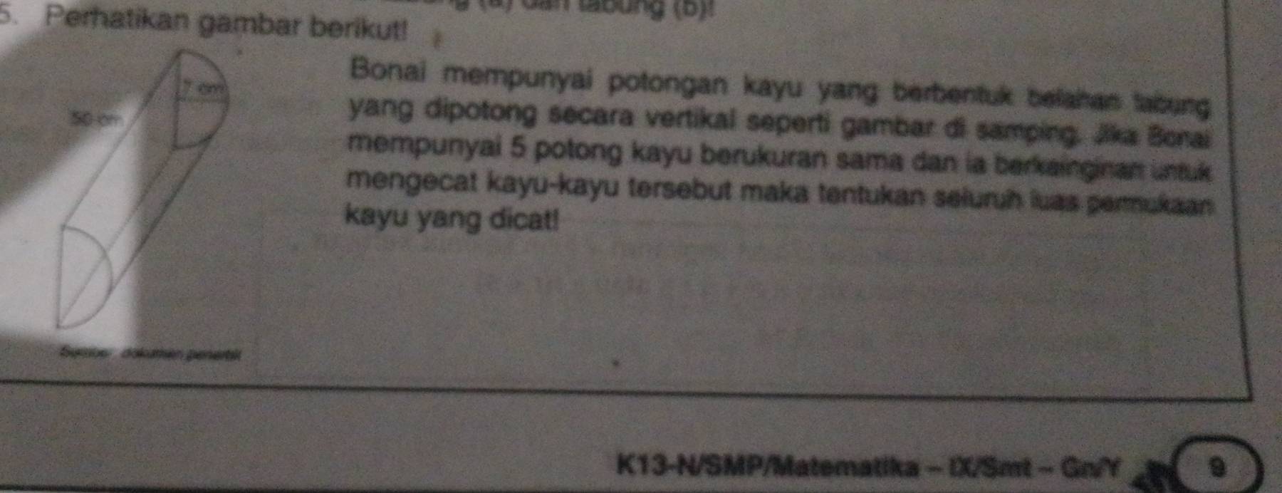 ) dan tabung (b)t 
5. Perhatikan gambar berikut! 
Bonai mempunyai potongan kayu yang berbentuk belahan tabung 
yang dipotong secara vertikal seperti gambar di samping. Jika Bonai 
mempunyai 5 potong kayu berukuran sama dan ia berkainginan untuk 
mengecat kayu-kayu tersebut maka tentukan seluruh luas permukaan 
kayu yang dicat! 
K13-N/SMP/Matematika - IX/Smt - Gn/Y