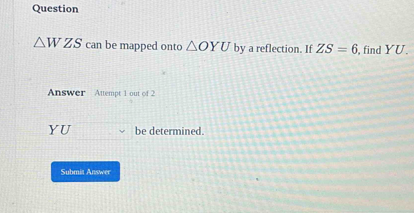 Question
△ WZS can be mapped onto △ OYU by a reflection. If ZS=6 , find YU. 
Answer Attempt 1 out of 2 
YU be determined. 
Submit Answer