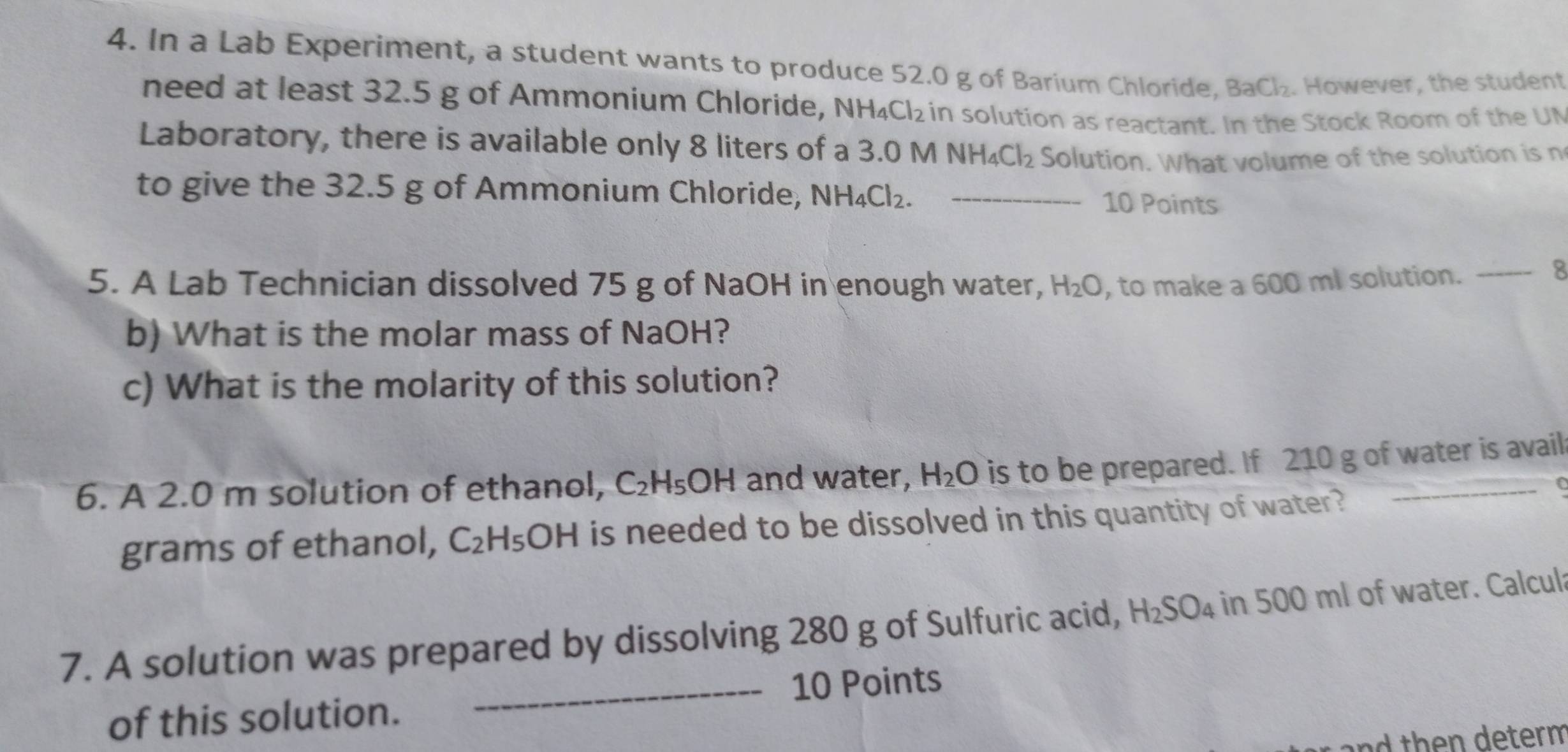 In a Lab Experiment, a student wants to produce 52.0 g of Barium Chloride, BaCl_2. However, the student 
need at least 32.5 g of Ammonium Chloride, NH_4Cl_2 in solution as reactant. In the Stock Room of the UN 
Laboratory, there is available only 8 liters of a 3.0 n A NH_4Cl_2 Solution. What volume of the solution is n 
to give the 32.5 g of Ammonium Chloride, NH_4Cl_2. _10 Points 
5. A Lab Technician dissolved 75 g of NaOH in enough water, H_2O , to make a 600 ml solution. 
_8 
b) What is the molar mass of NaOH? 
c) What is the molarity of this solution? 
6. A 2.0 m solution of ethanol, C_2H_5OH and water, H_2O is to be prepared. If 210 g of water is avail 
grams of ethanol, C_2H_5OH is needed to be dissolved in this quantity of water? 
7. A solution was prepared by dissolving 280 g of Sulfuric acid, H_2SO_4 in 500 ml of water. Calcula 
_10 Points 
of this solution. 
nd then determ