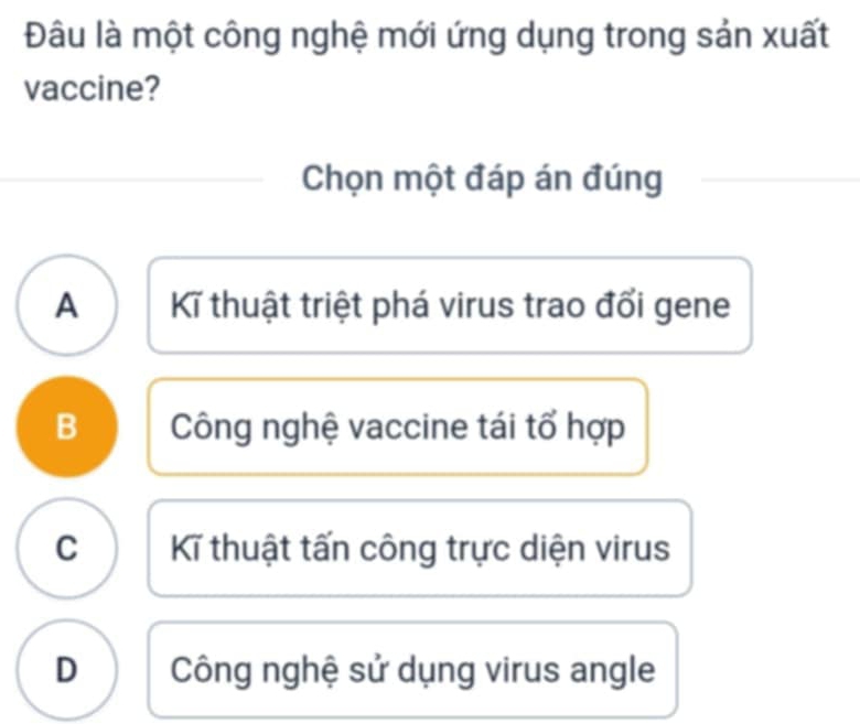 Đâu là một công nghệ mới ứng dụng trong sản xuất
vaccine?
Chọn một đáp án đúng
A Kĩ thuật triệt phá virus trao đổi gene
B Công nghệ vaccine tái tổ hợp
C K thuật tấn công trực diện virus
D Công nghệ sử dụng virus angle