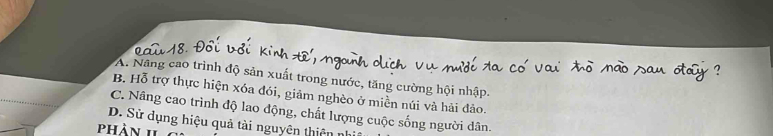 A. Nâng cao trình độ sản xuất trong nước, tăng cường hội nhập.
B. Hỗ trợ thực hiện xóa đói, giảm nghèo ở miền núi và hải đảo.
C. Nâng cao trình độ lao động, chất lượng cuộc sống người dân.
D. Sử dụng hiệu quả tài nguyên thiên n
phàn II