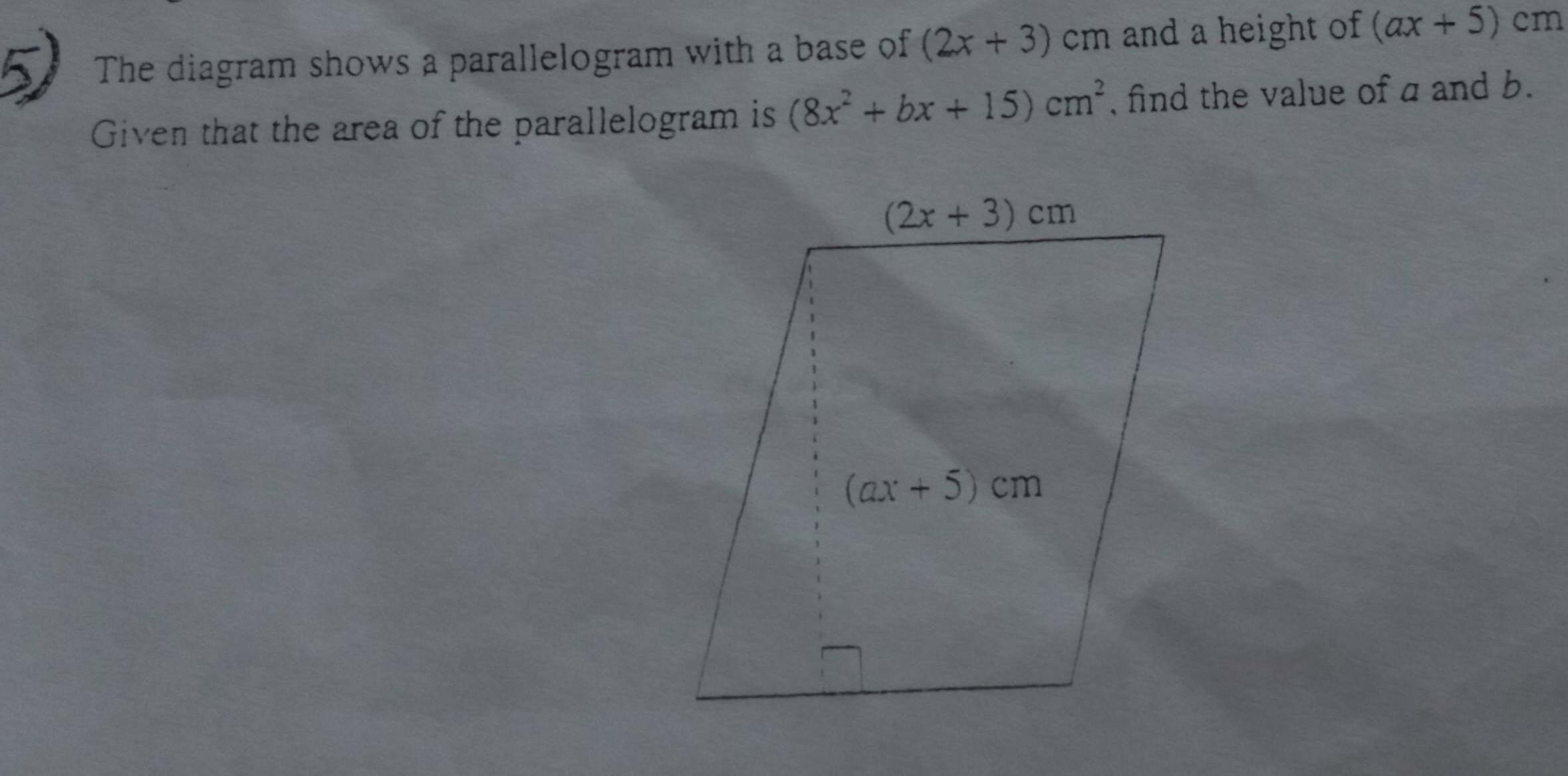 The diagram shows a parallelogram with a base of (2x+3) cm and a height of (ax+5)cm
Given that the area of the parallelogram is (8x^2+bx+15)cm^2 , find the value of a and b.