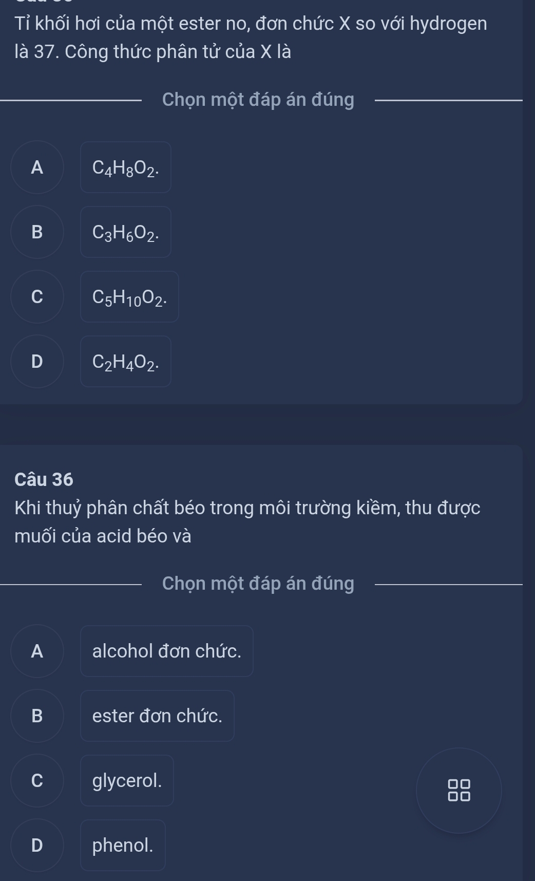 Tỉ khối hơi của một ester no, đơn chức X so với hydrogen
là 37. Công thức phân tử của X là
_
Chọn một đáp án đúng
A C_4H_8O_2.
B C_3H_6O_2.
C_5H_10O_2.
D C_2H_4O_2. 
Câu 36
Khi thuỷ phân chất béo trong môi trường kiềm, thu được
muối của acid béo và
Chọn một đáp án đúng
A alcohol đơn chức.
B ester đơn chức.
C glycerol. 00
D phenol.