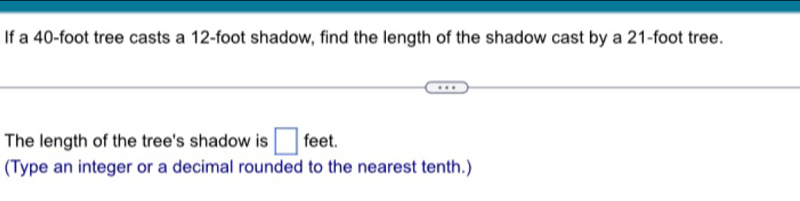 If a 40-foot tree casts a 12-foot shadow, find the length of the shadow cast by a 21-foot tree. 
The length of the tree's shadow is □ feet. 
(Type an integer or a decimal rounded to the nearest tenth.)