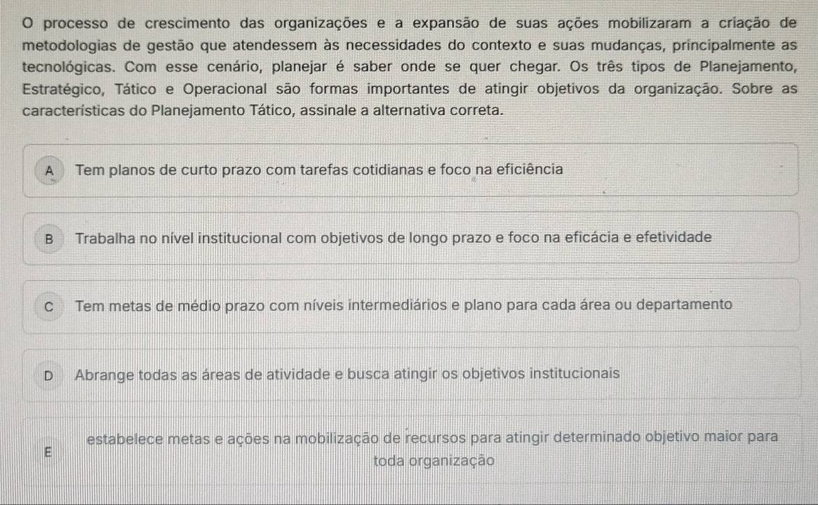 processo de crescimento das organizações e a expansão de suas ações mobilizaram a criação de
metodologias de gestão que atendessem às necessidades do contexto e suas mudanças, principalmente as
tecnológicas. Com esse cenário, planejar é saber onde se quer chegar. Os três tipos de Planejamento,
Estratégico, Tático e Operacional são formas importantes de atingir objetivos da organização. Sobre as
características do Planejamento Tático, assinale a alternativa correta.
A Tem planos de curto prazo com tarefas cotidianas e foco na eficiência
B Trabalha no nível institucional com objetivos de longo prazo e foco na eficácia e efetividade
C Tem metas de médio prazo com níveis intermediários e plano para cada área ou departamento
D Abrange todas as áreas de atividade e busca atingir os objetivos institucionais
estabelece metas e ações na mobilização de recursos para atingir determinado objetivo maior para
toda organização