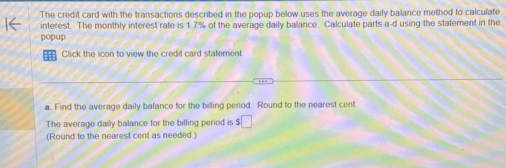 The credit card with the transactions described in the popup below uses the average daily balance method to calculate 
interest. The monthly interest rate is 1.7% of the average daily balance. Calculate parts a-d using the statement in the 
popup 
Click the icon to view the credit card statement. 
a. Find the average daily balance for the billing period. Round to the nearest cent. 
The average daily balance for the billing period is $□. 
(Round to the nearest cent as needed.)