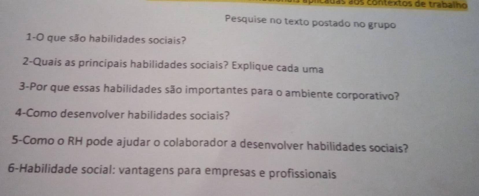 lcadas aos contextos de trabalho 
Pesquise no texto postado no grupo 
1-O que são habilidades sociais? 
2-Quais as principais habilidades sociais? Explique cada uma 
3-Por que essas habilidades são importantes para o ambiente corporativo? 
4-Como desenvolver habilidades sociais? 
5-Como o RH pode ajudar o colaborador a desenvolver habilidades sociais? 
6-Habilidade social: vantagens para empresas e profissionais