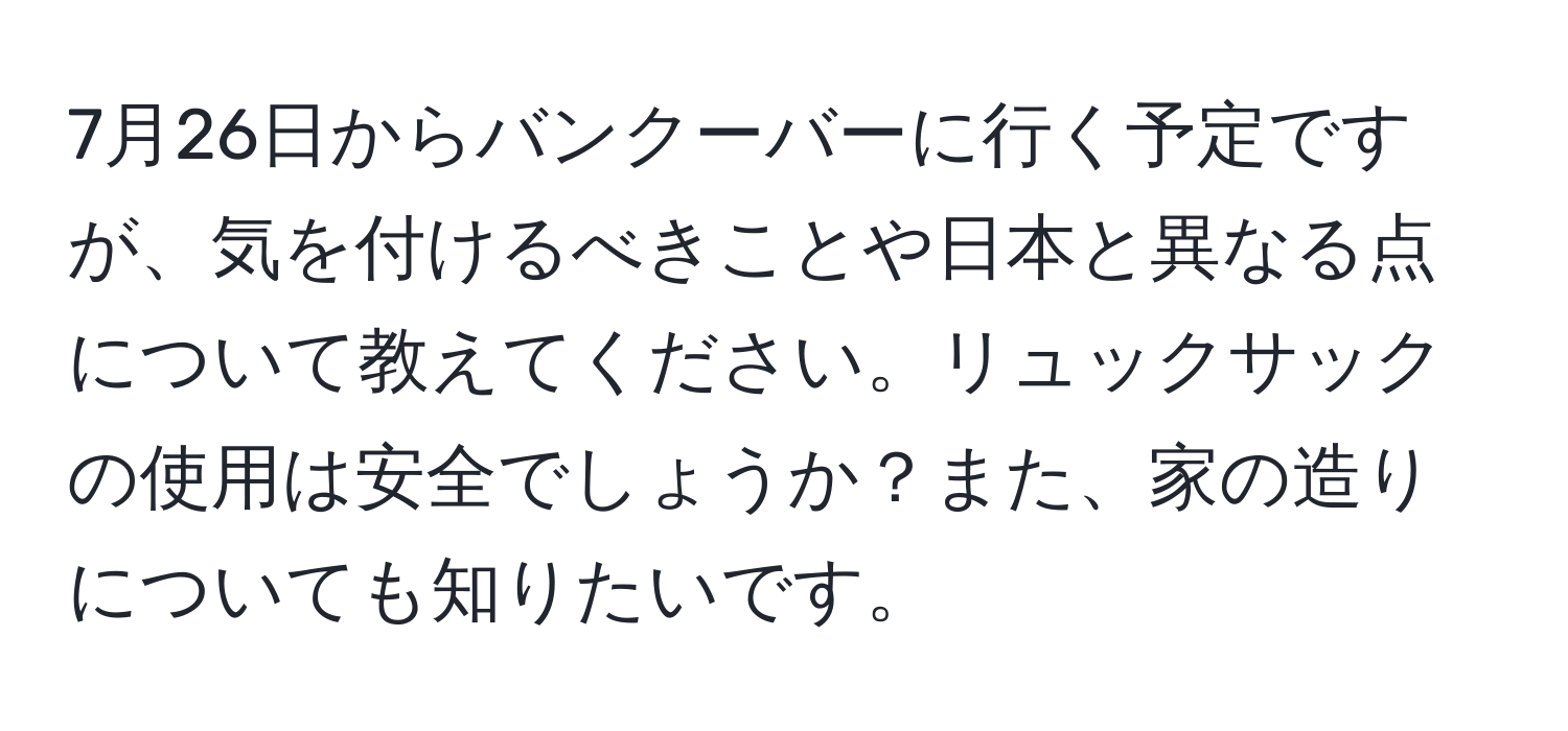 7月26日からバンクーバーに行く予定ですが、気を付けるべきことや日本と異なる点について教えてください。リュックサックの使用は安全でしょうか？また、家の造りについても知りたいです。