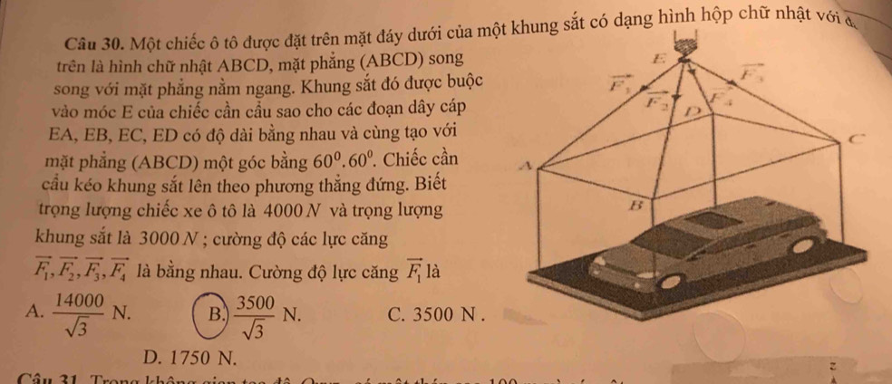 Một chiếc ô tô được đặt trên mặt đáy dưới của một khung sắt có dạng hình hộp chữ nhật với đ,
trên là hình chữ nhật ABCD, mặt phẳng (ABCD) song
song với mặt phẳng nằm ngang. Khung sắt đó được buộc 
vào móc E của chiếc cần cầu sao cho các đoạn dây cáp
EA, EB, EC, ED có độ dài bằng nhau và cùng tạo với
mặt phẳng (ABCD) một góc bằng 60^0.60°. Chiếc cần 
cầu kéo khung sắt lên theo phương thẳng đứng. Biết
trọng lượng chiếc xe ô tô là 4000 N và trọng lượng
khung sắt là 3000 N ; cường độ các lực căng
vector F_1,vector F_2,vector F_3,vector F_4 là bằng nhau. Cường độ lực căng vector F_1la
A.  14000/sqrt(3) N. B.  3500/sqrt(3) N. C. 3500 N .
D. 1750 N.
Câu 31