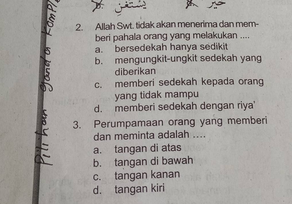 Allah Swt. tidak akan menerima dan mem-
beri pahala orang yang melakukan ....
a. bersedekah hanya sedikit
b. mengungkit-ungkit sedekah yang
diberikan
c. memberi sedekah kepada orang
yang tidak mampu
d. memberi sedekah dengan riya'
3. Perumpamaan orang yang memberi
dan meminta adalah ....
a. tangan di atas
b. tangan di bawah
c. tangan kanan
d. tangan kiri