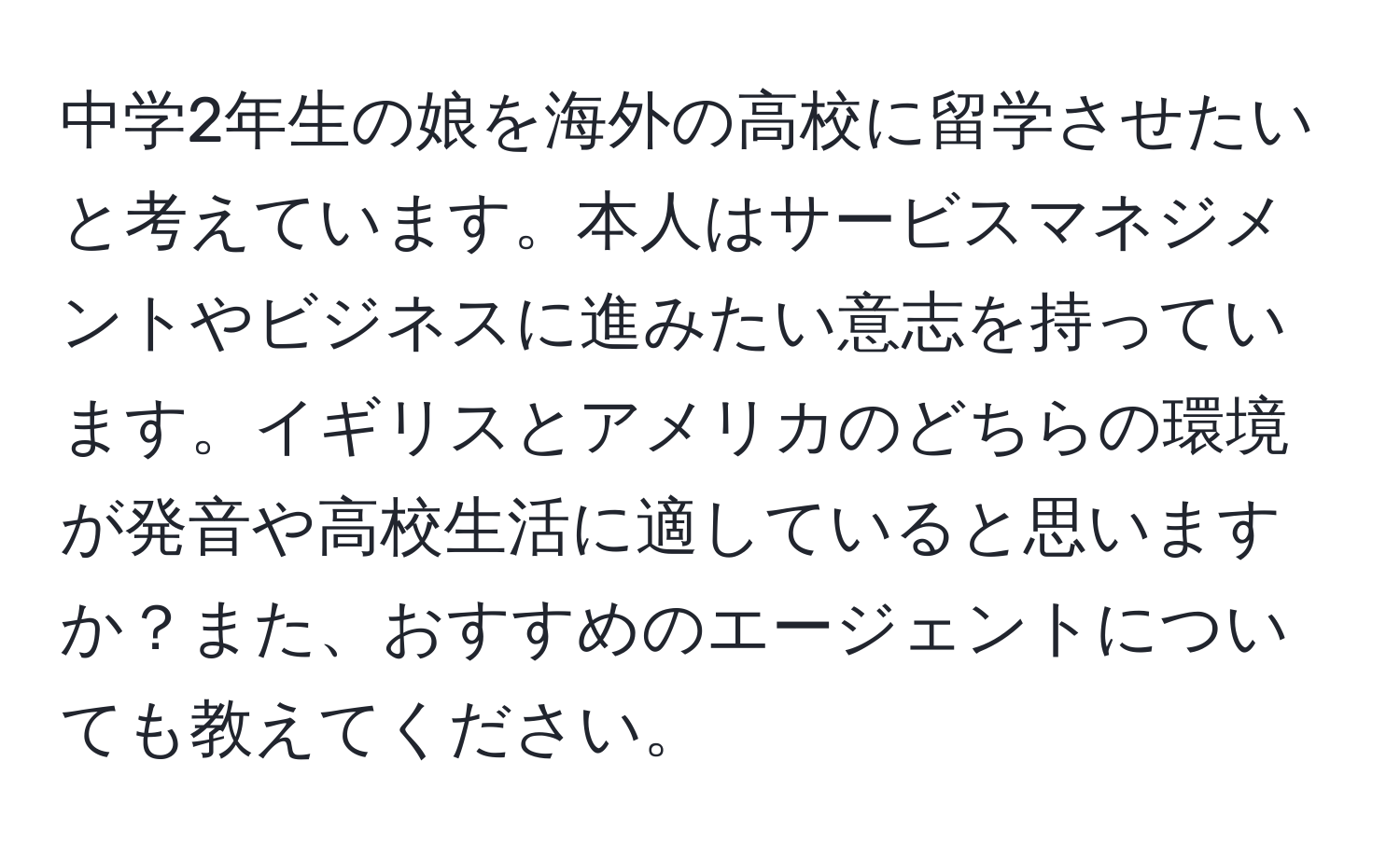 中学2年生の娘を海外の高校に留学させたいと考えています。本人はサービスマネジメントやビジネスに進みたい意志を持っています。イギリスとアメリカのどちらの環境が発音や高校生活に適していると思いますか？また、おすすめのエージェントについても教えてください。