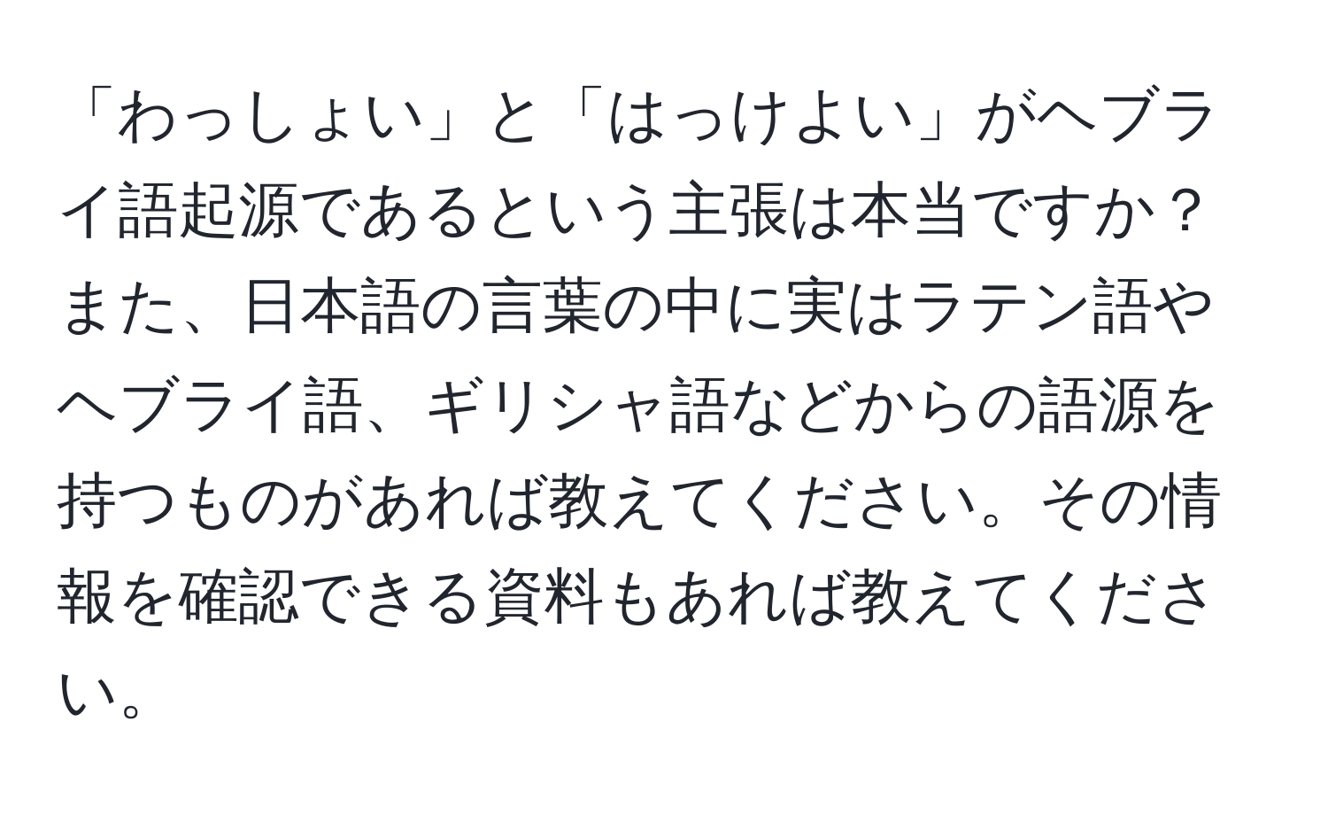 「わっしょい」と「はっけよい」がヘブライ語起源であるという主張は本当ですか？また、日本語の言葉の中に実はラテン語やヘブライ語、ギリシャ語などからの語源を持つものがあれば教えてください。その情報を確認できる資料もあれば教えてください。