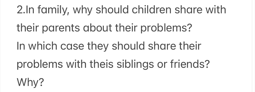 In family, why should children share with 
their parents about their problems? 
In which case they should share their 
problems with theis siblings or friends? 
Why?