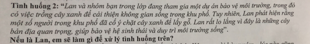 Tình huống 2: “Lan và nhóm bạn trong lớp đang tham gia một dự án bảo vệ môi trường, trong đó 
có việc trồng cây xanh để cải thiện không gian sống trong khu phố. Tuy nhiên, Lan phát hiện rằng 
một số người trong khu phố đã cố ý chặt cây xanh để lấy gỗ. Lan rất lo lắng vì đây là những cây 
bản địa quan trọng, giúp bảo vệ hệ sinh thái và duy trì môi trường sống”. 
Nếu là Lan, em sẽ làm gì để xử lý tình huống trên?