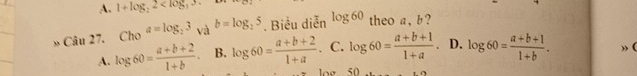 A. 1+log _22 . 
» Câu 27. Cho^(a=log _2)3 và b=log _25. Biểu diễn log 60 theo a, b?
A. log 60= (a+b+2)/1+b . B. log 60= (a+b+2)/1+a . C. log 60= (a+b+1)/1+a . D. log 60= (a+b+1)/1+b . 
log 50