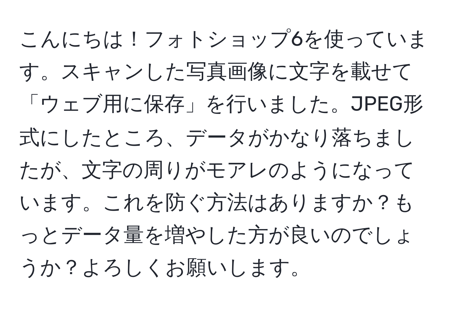 こんにちは！フォトショップ6を使っています。スキャンした写真画像に文字を載せて「ウェブ用に保存」を行いました。JPEG形式にしたところ、データがかなり落ちましたが、文字の周りがモアレのようになっています。これを防ぐ方法はありますか？もっとデータ量を増やした方が良いのでしょうか？よろしくお願いします。