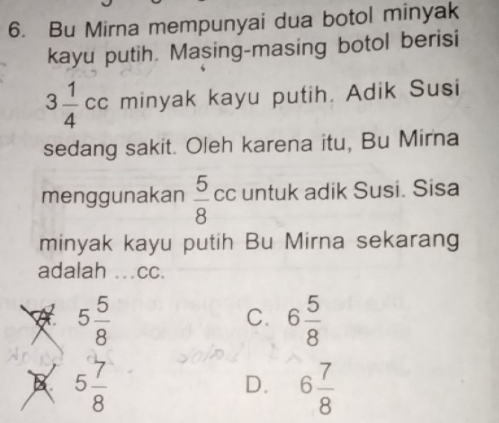 Bu Mirna mempunyai dua botol minyak
kayu putih. Masing-masing botol berisi
3 1/4 cc minyak kayu putih. Adik Susi
sedang sakit. Oleh karena itu, Bu Mirna
menggunakan  5/8  cc untuk adik Susi. Sisa
minyak kayu putih Bu Mirna sekarang
adalah ..cc.
5 5/8 
C. 6 5/8 
B 5 7/8 
D. 6 7/8 