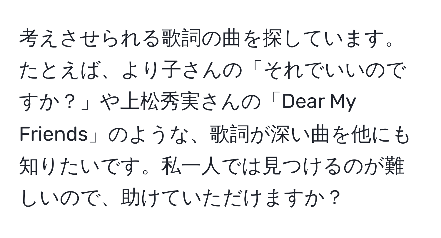 考えさせられる歌詞の曲を探しています。たとえば、より子さんの「それでいいのですか？」や上松秀実さんの「Dear My Friends」のような、歌詞が深い曲を他にも知りたいです。私一人では見つけるのが難しいので、助けていただけますか？