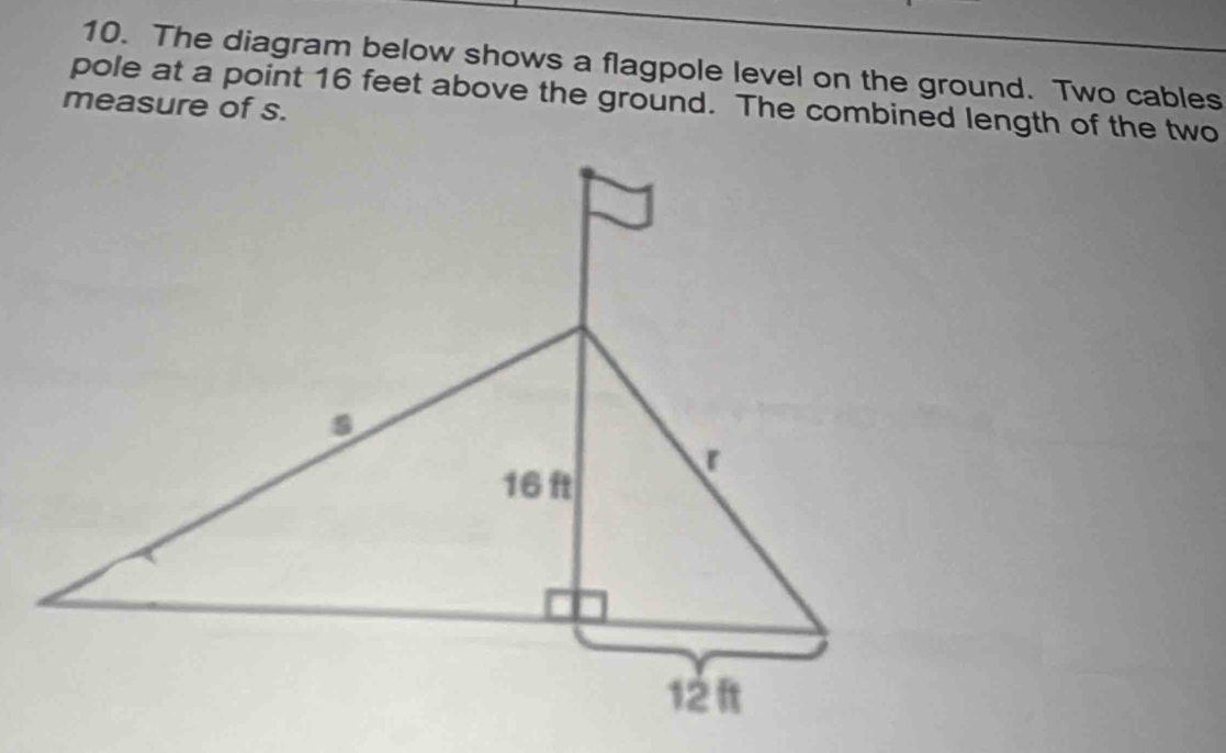 The diagram below shows a flagpole level on the ground. Two cables 
pole at a point 16 feet above the ground. The combined length of the two 
measure of s.